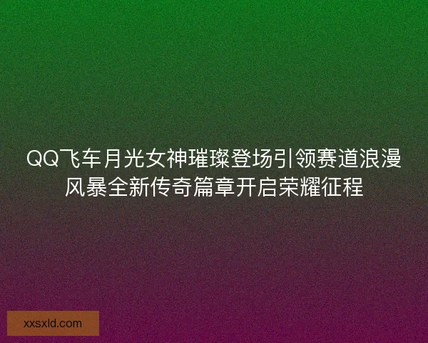 QQ飞车月光女神璀璨登场引领赛道浪漫风暴全新传奇篇章开启荣耀征程