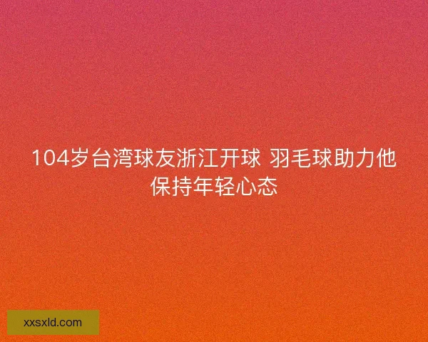 104岁台湾球友浙江开球 羽毛球助力他保持年轻心态