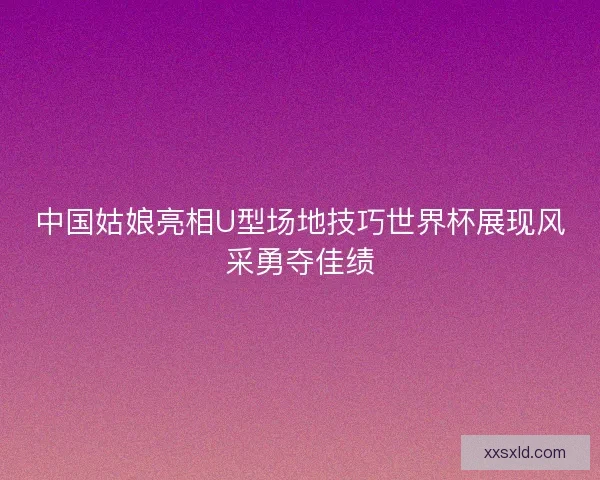 中国姑娘亮相U型场地技巧世界杯展现风采勇夺佳绩
