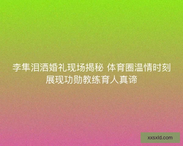李隼泪洒婚礼现场揭秘 体育圈温情时刻展现功勋教练育人真谛