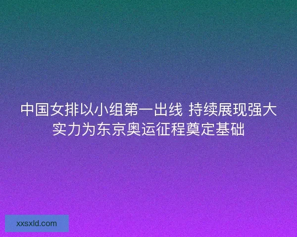 中国女排以小组第一出线 持续展现强大实力为东京奥运征程奠定基础