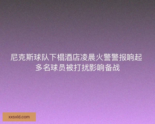 尼克斯球队下榻酒店凌晨火警警报响起 多名球员被打扰影响备战
