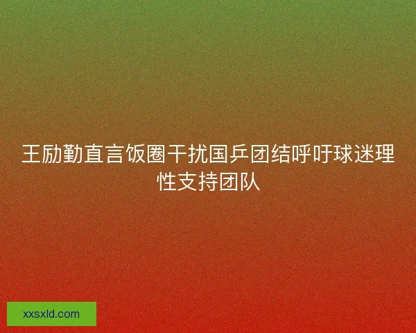 王励勤直言饭圈干扰国乒团结呼吁球迷理性支持团队 王励勤直言饭圈干扰国乒团结呼吁球迷理性支持团队