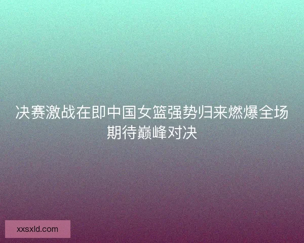 决赛激战在即中国女篮强势归来燃爆全场期待巅峰对决 决赛激战在即中国女篮强势归来燃爆全场期待巅峰对决