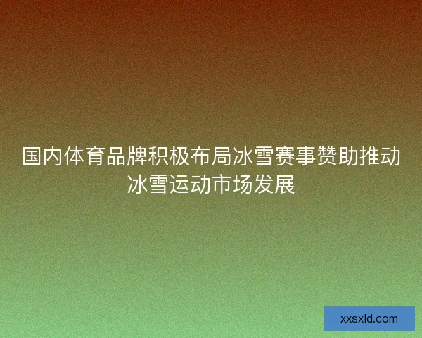 国内体育品牌积极布局冰雪赛事赞助推动冰雪运动市场发展