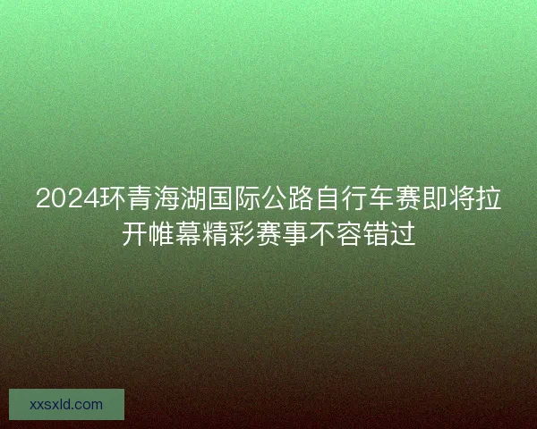 2024环青海湖国际公路自行车赛即将拉开帷幕精彩赛事不容错过