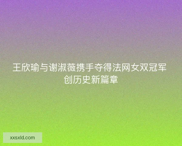 王欣瑜与谢淑薇携手夺得法网女双冠军 创历史新篇章