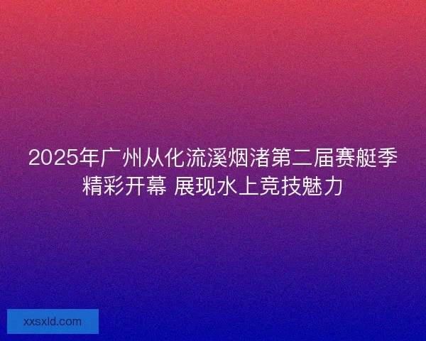2025年广州从化流溪烟渚第二届赛艇季精彩开幕 展现水上竞技魅力 2025年广州从化流溪烟渚第二届赛艇季精彩开幕 展现水上竞技魅力