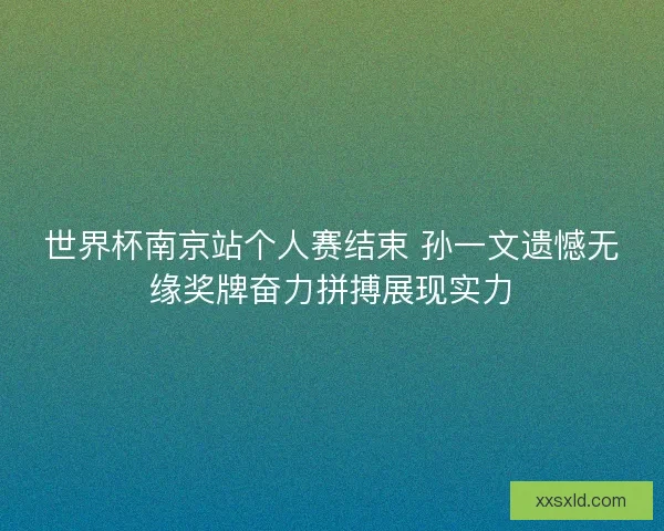世界杯南京站个人赛结束 孙一文遗憾无缘奖牌奋力拼搏展现实力 世界杯南京站个人赛结束 孙一文遗憾无缘奖牌奋力拼搏展现实力