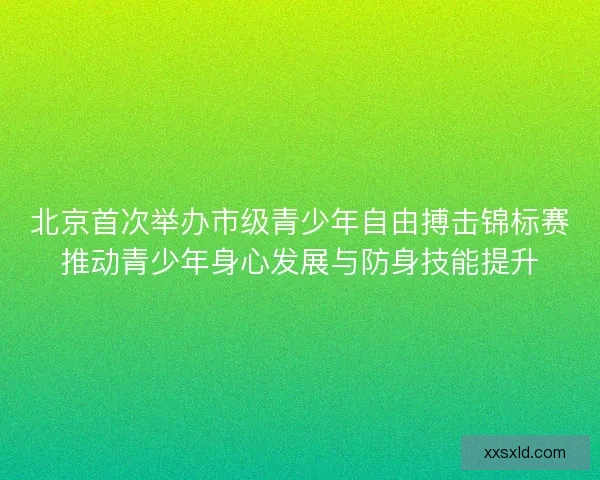 北京首次举办市级青少年自由搏击锦标赛推动青少年身心发展与防身技能提升 北京首次举办市级青少年自由搏击锦标赛推动青少年身心发展与防身技能提升