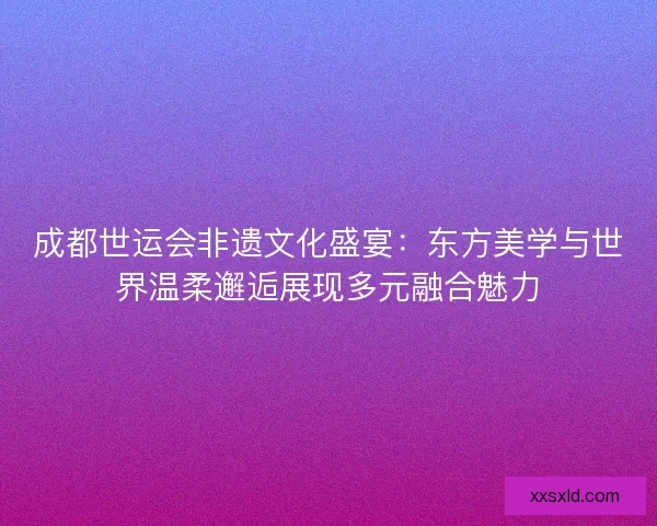成都世运会非遗文化盛宴：东方美学与世界温柔邂逅展现多元融合魅力