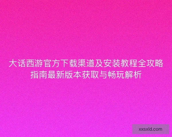 大话西游官方下载渠道及安装教程全攻略指南最新版本获取与畅玩解析