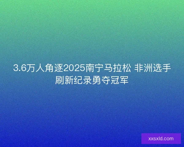 3.6万人角逐2025南宁马拉松 非洲选手刷新纪录勇夺冠军 3.6万人角逐2025南宁马拉松 非洲选手刷新纪录勇夺冠军