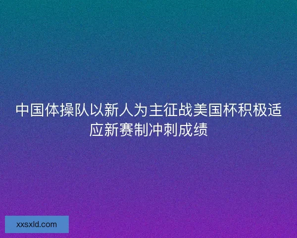 中国体操队以新人为主征战美国杯积极适应新赛制冲刺成绩 中国体操队以新人为主征战美国杯积极适应新赛制冲刺成绩