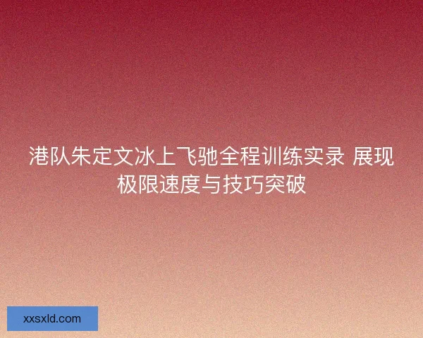 港队朱定文冰上飞驰全程训练实录 展现极限速度与技巧突破 港队朱定文冰上飞驰全程训练实录 展现极限速度与技巧突破