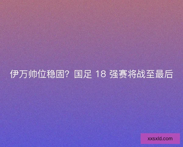 伊万帅位稳固？国足 18 强赛将战至最后