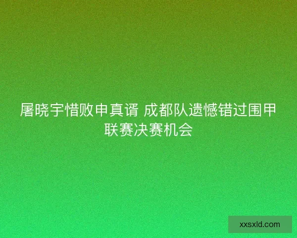 屠晓宇惜败申真谞 成都队遗憾错过围甲联赛决赛机会 屠晓宇惜败申真谞 成都队遗憾错过围甲联赛决赛机会
